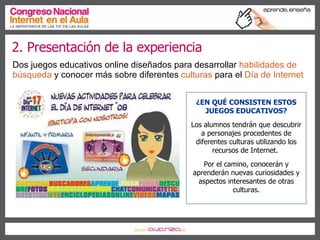 2. Presentación de la experiencia Dos juegos educativos online diseñados para desarrollar  habilidades de búsqueda  y conocer más sobre diferentes   culturas   para el   Día de Internet ¿EN QUÉ CONSISTEN ESTOS JUEGOS EDUCATIVOS? Los alumnos tendrán que descubrir a personajes procedentes de diferentes culturas utilizando los recursos de Internet.  Por el camino, conocerán y aprenderán nuevas curiosidades y aspectos interesantes de otras culturas. 