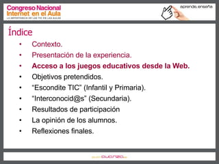 Índice Contexto. Presentación de la experiencia. Acceso a los juegos educativos desde la Web. Objetivos pretendidos. “ Escondite TIC” (Infantil y Primaria). “ Interconocid@s” (Secundaria). Resultados de participación La opinión de los alumnos. Reflexiones finales. 