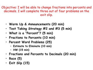 Objective: I will be able to change fractions into percents and decimals. I will complete three out of four problems on the exit slip.  Warm Up & Announcements (20 min) Test Taking Strategy #2 and #3 (5 min) What is a “Percent”? (5 min) Fractions to Percents (10 min) Percent Word Problems (25) Estimate to Eliminate (10 min) HW (15 min) Fractions and Percents to Decimals (20 min) Race (5) Exit Slip (15) 