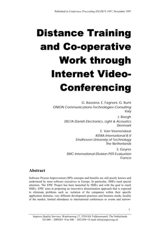 Published in Conference Proceeding ESI-ISCN 1997, November 1997




      Distance Training
       and Co-operative
           Work through
         Internet Video-
           Conferencing
                                  G. Bazzana, E. Fagnoni, G. Rumi
                    ONION Communications-Technologies-Consulting
                                                              Italy
                                                                J. Boegh
                             DELTA Danish Electronics, Light & Acoustics
                                                               Denmark
                                                     E. Van Veenendaal
                                                  KEMA International B.V
                                       Eindhoven University of Technology
                                                          The Netherlands
                                                                S. Geyres
                               SMC International-Division PSTI Evaluation
                                                                   France


Abstract
Software Process Improvement (SPI) concepts and benefits are still poorly known and
understood by most software executives in Europe. In particular, SMEs need special
attention. The EPIC Project has been launched by SMEs and with the goal to reach
SMEs. EPIC aims at proposing an innovative dissemination approach that is expected
to eliminate problems such as: isolation of the companies within their specific
application domains, very different development practices and business needs, locality
of the market, limited attendance to international conferences or events and narrow-


                                                                                     1

   Improve Quality Services, Waalreseweg 17, 5554 HA Valkenswaard, The Netherlands
          Tel 040 – 2089283 •Fax 040 – 2021450 •E-mail info@improveqs.nl
 