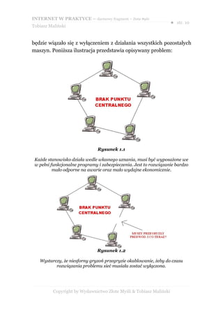 INTERNET W PRAKTYCE – darmowy fragment – Złote Myśli
                                                                    ● str. 10
Tobiasz Maliński


będzie wiązało się z wyłączeniem z działania wszystkich pozostałych
maszyn. Poniższa ilustracja przedstawia opisywany problem:




                               Rysunek 1.1

 Każde stanowisko działa wedle własnego uznania, musi być wyposażone we
 w pełni funkcjonalne programy i zabezpieczenia. Jest to rozwiązanie bardzo
          mało odporne na awarie oraz mało wydajne ekonomicznie.




                               Rysunek 1.2

   Wystarczy, że niesforny gryzoń przegryzie okablowanie, żeby do czasu
          rozwiązania problemu sieć musiała zostać wyłączona.




          Copyright by Wydawnictwo Złote Myśli & Tobiasz Maliński
 