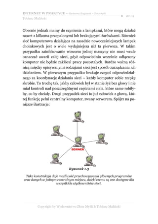 INTERNET W PRAKTYCE – darmowy fragment – Złote Myśli
                                                                    ● str. 11
Tobiasz Maliński


Obecnie jednak mamy do czynienia z lampkami, które mogą działać
nawet z kilkoma przepalonymi lub brakującymi żarówkami. Również
sieć komputerowa działająca na zasadzie nowocześniejszych lampek
choinkowych jest o wiele wydajniejsza niż ta pierwsza. W takim
przypadku zainfekowanie wirusem jednej maszyny nie musi wcale
oznaczać awarii całej sieci, gdyż odpowiednio wcześnie odłączony
komputer nie będzie zakłócał pracy pozostałych. Bardzo ważną róż-
nicą między opisywanymi rodzajami sieci jest sposób zarządzania ich
działaniem. W pierwszym przypadku brakuje czegoś odpowiedzial-
nego za koordynację działania sieci – każdy komputer sobie rzepkę
skrobie. To trochę tak, jakby człowiek był w stanie żyć bez głowy i nie
miał kontroli nad poszczególnymi częściami ciała, które same robiły-
by, co by chciały. Drugi przypadek sieci to już człowiek z głową, któ-
rej funkcję pełni centralny komputer, zwany serwerem. Spójrz na po-
niższe ilustracje:




                              Rysunek 1.3

 Taka konstrukcja daje możliwość przechowywania głównych programów
oraz danych w jednym centralnym miejscu, dzięki czemu są one dostępne dla
                     wszystkich użytkowników sieci.




          Copyright by Wydawnictwo Złote Myśli & Tobiasz Maliński
 