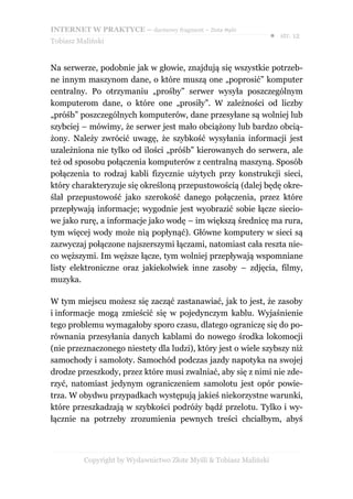 INTERNET W PRAKTYCE – darmowy fragment – Złote Myśli
                                                                    ● str. 12
Tobiasz Maliński


Na serwerze, podobnie jak w głowie, znajdują się wszystkie potrzeb-
ne innym maszynom dane, o które muszą one „poprosić” komputer
centralny. Po otrzymaniu „prośby” serwer wysyła poszczególnym
komputerom dane, o które one „prosiły”. W zależności od liczby
„próśb” poszczególnych komputerów, dane przesyłane są wolniej lub
szybciej – mówimy, że serwer jest mało obciążony lub bardzo obcią-
żony. Należy zwrócić uwagę, że szybkość wysyłania informacji jest
uzależniona nie tylko od ilości „próśb” kierowanych do serwera, ale
też od sposobu połączenia komputerów z centralną maszyną. Sposób
połączenia to rodzaj kabli fizycznie użytych przy konstrukcji sieci,
który charakteryzuje się określoną przepustowością (dalej będę okre-
ślał przepustowość jako szerokość danego połączenia, przez które
przepływają informacje; wygodnie jest wyobrazić sobie łącze siecio-
we jako rurę, a informacje jako wodę – im większą średnicę ma rura,
tym więcej wody może nią popłynąć). Główne komputery w sieci są
zazwyczaj połączone najszerszymi łączami, natomiast cała reszta nie-
co węższymi. Im węższe łącze, tym wolniej przepływają wspomniane
listy elektroniczne oraz jakiekolwiek inne zasoby – zdjęcia, filmy,
muzyka.

W tym miejscu możesz się zacząć zastanawiać, jak to jest, że zasoby
i informacje mogą zmieścić się w pojedynczym kablu. Wyjaśnienie
tego problemu wymagałoby sporo czasu, dlatego ograniczę się do po-
równania przesyłania danych kablami do nowego środka lokomocji
(nie przeznaczonego niestety dla ludzi), który jest o wiele szybszy niż
samochody i samoloty. Samochód podczas jazdy napotyka na swojej
drodze przeszkody, przez które musi zwalniać, aby się z nimi nie zde-
rzyć, natomiast jedynym ograniczeniem samolotu jest opór powie-
trza. W obydwu przypadkach występują jakieś niekorzystne warunki,
które przeszkadzają w szybkości podróży bądź przelotu. Tylko i wy-
łącznie na potrzeby zrozumienia pewnych treści chciałbym, abyś



          Copyright by Wydawnictwo Złote Myśli & Tobiasz Maliński
 