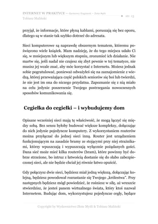 INTERNET W PRAKTYCE – darmowy fragment – Złote Myśli
                                                                    ● str. 13
Tobiasz Maliński


przyjął, że informacje, które płyną kablami, poruszają się bez oporu,
dlatego są w stanie tak szybko dotrzeć do adresata.

Sieci komputerowe są naprawdę obszernym tematem, któremu po-
święcono wiele książek. Mam nadzieję, że do tego miejsca udało Ci
się, w mniejszym lub większym stopniu, zrozumieć ich działanie. Nie
martw się, jeśli nadal nie czujesz się zbyt pewnie w tej tematyce, nie
musisz jej wcale znać, aby móc korzystać z Internetu. Możesz jednak
sobie pogratulować, ponieważ odważyłeś się na zaznajomienie z wie-
dzą, której przeważająca część polskich seniorów się boi lub twierdzi,
że nie jest im ona do niczego przydatna. Zapoznanie się z nią miało
na celu jedynie poszerzenie Twojego postrzegania nowoczesnych
sposobów komunikowania się.



Cegiełka do cegiełki – i wybudujemy dom

Opisane wcześniej sieci mają tę właściwość, że mogą łączyć się mię-
dzy sobą. Bez sensu byłoby budować większe kompleksy, dołączając
do nich jedynie pojedyncze komputery. Z wykorzystaniem routerów
można przyłączać do jednej sieci inną. Router jest urządzeniem
funkcjonującym na zasadzie bramy ze stojącymi przy niej strażnika-
mi, którzy wpuszczają i wypuszczają wyłącznie pożądanych gości.
Dana sieć może mieć kilka routerów (bram), które powinny być do-
brze strzeżone, bo intruz z łatwością dostanie się do słabo zabezpie-
czonej sieci, ale nie będzie chciał jej równie łatwo opuścić.

Gdy połączysz dwie sieci, będziesz miał jedną większą, dołączając ko-
lejną, będziesz powodował rozrastanie się Twojego „królestwa”. Przy
następnych będziesz mógł powiedzieć, że rośniesz w siłę, aż wreszcie
stwierdzisz, że jesteś panem wirtualnego świata, który ktoś nazwał
Internetem. Budując dom, wykorzystujesz pojedyncze cegły, będące


          Copyright by Wydawnictwo Złote Myśli & Tobiasz Maliński
 