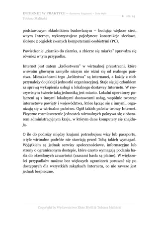 INTERNET W PRAKTYCE – darmowy fragment – Złote Myśli
                                                                    ● str. 14
Tobiasz Maliński


podstawowym składnikiem budowlanym – budując większe sieci,
w tym Internet, wykorzystujesz pojedyncze konstrukcje sieciowe,
złożone z cegiełek zwanych komputerami osobistymi (PC).

Powiedzenie „ziarnko do ziarnka, a zbierze się miarka” sprawdza się
również w tym przypadku.

Internet jest zatem „królestwem” w wirtualnej przestrzeni, które
w swoim głównym zamyśle niczym nie różni się od realnego pań-
stwa. Mieszkańcami tego „królestwa” są internauci, a każdy z nich
przynależy do jakiejś jednostki organizacyjnej. Staje się jej członkiem
za sprawą wykupienia usługi u lokalnego dostawcy Internetu. W rze-
czywistym świecie taką jednostką jest miasto. Lokalni operatorzy po-
łączeni są z innymi lokalnymi dostawcami usług, wspólnie tworząc
internetowe powiaty i województwa, które łącząc się z innymi, orga-
nizują się w wirtualne państwo. Ogół takich państw tworzy Internet.
Fizyczne rozmieszczenie jednostek wirtualnych pokrywa się z obsza-
rem administracyjnym kraju, w którym dane komputery się znajdu-
ją.

O ile do podróży między krajami potrzebujesz wizy lub paszportu,
o tyle wirtualne podróże nie stawiają przed Tobą takich wymagań.
Wyjątkiem są jednak serwisy społecznościowe, informacyjne lub
strony o ograniczonym dostępie, które często wymagają podania ha-
sła do określonych zawartości (czasami hasła są płatne). W większo-
ści przypadków możesz bez większych ograniczeń poruszać się po
dostępnych dla wszystkich zakątkach Internetu, co nie zawsze jest
jednak bezpieczne.




          Copyright by Wydawnictwo Złote Myśli & Tobiasz Maliński
 