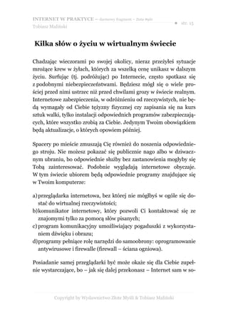 INTERNET W PRAKTYCE – darmowy fragment – Złote Myśli
                                                                    ● str. 15
Tobiasz Maliński


Kilka słów o życiu w wirtualnym świecie

Chadzając wieczorami po swojej okolicy, nieraz przeżyłeś sytuacje
mrożące krew w żyłach, których za wszelką cenę unikasz w dalszym
życiu. Surfując (tj. podróżując) po Internecie, często spotkasz się
z podobnymi niebezpieczeństwami. Będziesz mógł się o wiele pro-
ściej przed nimi ustrzec niż przed chwilami grozy w świecie realnym.
Internetowe zabezpieczenia, w odróżnieniu od rzeczywistych, nie bę-
dą wymagały od Ciebie tężyzny fizycznej czy zapisania się na kurs
sztuk walki, tylko instalacji odpowiednich programów zabezpieczają-
cych, które wszystko zrobią za Ciebie. Jedynym Twoim obowiązkiem
będą aktualizacje, o których opowiem później.

Spacery po mieście zmuszają Cię również do noszenia odpowiednie-
go stroju. Nie możesz pokazać się publicznie nago albo w dziwacz-
nym ubraniu, bo odpowiednie służby bez zastanowienia mogłyby się
Tobą zainteresować. Podobnie wyglądają internetowe obyczaje.
W tym świecie ubiorem będą odpowiednie programy znajdujące się
w Twoim komputerze:

a) przeglądarka internetowa, bez której nie mógłbyś w ogóle się do-
   stać do wirtualnej rzeczywistości;
b)komunikator internetowy, który pozwoli Ci kontaktować się ze
   znajomymi tylko za pomocą słów pisanych;
c) program komunikacyjny umożliwiający pogaduszki z wykorzysta-
   niem dźwięku i obrazu;
d)programy pełniące rolę narzędzi do samoobrony: oprogramowanie
   antywirusowe i firewalle (firewall – ściana ogniowa).

Posiadanie samej przeglądarki być może okaże się dla Ciebie zupeł-
nie wystarczające, bo – jak się dalej przekonasz – Internet sam w so-




          Copyright by Wydawnictwo Złote Myśli & Tobiasz Maliński
 