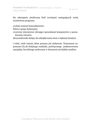 INTERNET W PRAKTYCE – darmowy fragment – Złote Myśli
                                                                    ● str. 16
Tobiasz Maliński


bie udostępnia niezliczoną ilość rozwiązań zastępujących wyżej
wymienione programy:

a) chaty zamiast komunikatorów;
b)fora i grupy dyskusyjne;
c) serwisy internetowe oferujące sprawdzanie komputerów w poszu-
   kiwaniu wirusów;
d)wyszukiwarki służące do odnajdywania stron o żądanej tematyce

i wiele, wiele innych, które poznasz już niebawem. Tymczasem za-
praszam Cię do kolejnego rozdziału, poświęconego podstawowemu
narzędziu, bez którego surfowanie w Internecie nie byłoby możliwe.




          Copyright by Wydawnictwo Złote Myśli & Tobiasz Maliński
 