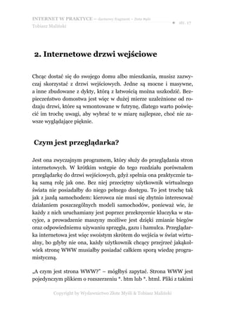 INTERNET W PRAKTYCE – darmowy fragment – Złote Myśli
                                                                    ● str. 17
Tobiasz Maliński




2. Internetowe drzwi wejściowe

Chcąc dostać się do swojego domu albo mieszkania, musisz zazwy-
czaj skorzystać z drzwi wejściowych. Jedne są mocne i masywne,
a inne zbudowane z dykty, którą z łatwością można uszkodzić. Bez-
pieczeństwo domostwa jest więc w dużej mierze uzależnione od ro-
dzaju drzwi, które są wmontowane w futrynę, dlatego warto poświę-
cić im trochę uwagi, aby wybrać te w miarę najlepsze, choć nie za-
wsze wyglądające pięknie.



Czym jest przeglądarka?

Jest ona zwyczajnym programem, który służy do przeglądania stron
internetowych. W krótkim wstępie do tego rozdziału porównałem
przeglądarkę do drzwi wejściowych, gdyż spełnia ona praktycznie ta-
ką samą rolę jak one. Bez niej przeciętny użytkownik wirtualnego
świata nie posiadałby do niego pełnego dostępu. To jest trochę tak
jak z jazdą samochodem: kierowca nie musi się zbytnio interesować
działaniem poszczególnych modeli samochodów, ponieważ wie, że
każdy z nich uruchamiany jest poprzez przekręcenie kluczyka w sta-
cyjce, a prowadzenie maszyny możliwe jest dzięki zmianie biegów
oraz odpowiedniemu używaniu sprzęgła, gazu i hamulca. Przeglądar-
ka internetowa jest więc swoistym skrótem do wejścia w świat wirtu-
alny, bo gdyby nie ona, każdy użytkownik chcący przejrzeć jakąkol-
wiek stronę WWW musiałby posiadać całkiem sporą wiedzę progra-
mistyczną.

„A czym jest strona WWW?” – mógłbyś zapytać. Strona WWW jest
pojedynczym plikiem o rozszerzeniu *. htm lub *. html. Pliki z takimi

          Copyright by Wydawnictwo Złote Myśli & Tobiasz Maliński
 
