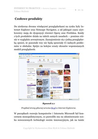 INTERNET W PRAKTYCE – darmowy fragment – Złote Myśli
                                                                    ● str. 19
Tobiasz Maliński


Czołowe produkty

Do niedawna dwoma wiodącymi przeglądarkami na rynku były In-
ternet Explorer oraz Netscape Navigator, a od jakiegoś czasu użyt-
kownicy mają do dyspozycji również Operę oraz Firefoksa. Każdy
z tych produktów działa na takich samych zasadach – pomimo róż-
nic w wyglądzie zewnętrznym. Zaznajomienie się z jedną przeglądar-
ką sprawi, że pozostałe trzy nie będą sprawiały Ci żadnych proble-
mów w obsłudze. Spójrz na kolejne zrzuty ekranów wspomnianych
modeli przeglądarek:




                              Rysunek 2.1

       Przykład strony głównej serwisu O2.pl w Internet Explorerze.

W początkach rozwoju komputerów i Internetu Microsoft był kon-
cernem monopolistycznym, co pozwoliło mu na zdominowanie ryn-
ku nowoczesnych technologii swoim innowacyjnym, jak na tamte


          Copyright by Wydawnictwo Złote Myśli & Tobiasz Maliński
 