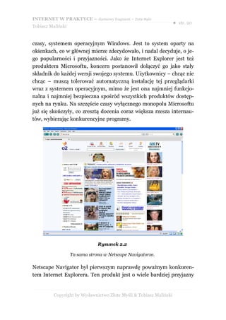 INTERNET W PRAKTYCE – darmowy fragment – Złote Myśli
                                                                    ● str. 20
Tobiasz Maliński


czasy, systemem operacyjnym Windows. Jest to system oparty na
okienkach, co w głównej mierze zdecydowało, i nadal decyduje, o je-
go popularności i przyjazności. Jako że Internet Explorer jest też
produktem Microsoftu, koncern postanowił dołączyć go jako stały
składnik do każdej wersji swojego systemu. Użytkownicy – chcąc nie
chcąc – muszą tolerować automatyczną instalację tej przeglądarki
wraz z systemem operacyjnym, mimo że jest ona najmniej funkcjo-
nalna i najmniej bezpieczna spośród wszystkich produktów dostęp-
nych na rynku. Na szczęście czasy wyłącznego monopolu Microsoftu
już się skończyły, co zresztą docenia coraz większa rzesza internau-
tów, wybierając konkurencyjne programy.




                               Rysunek 2.2

                   Ta sama strona w Netscape Navigatorze.

Netscape Navigator był pierwszym naprawdę poważnym konkuren-
tem Internet Explorera. Ten produkt jest o wiele bardziej przyjazny


          Copyright by Wydawnictwo Złote Myśli & Tobiasz Maliński
 