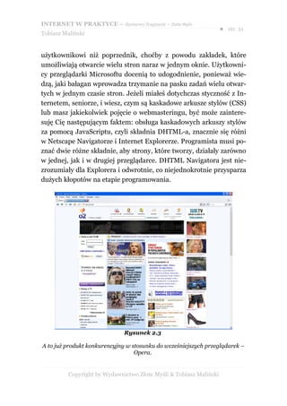 INTERNET W PRAKTYCE – darmowy fragment – Złote Myśli
                                                                    ● str. 21
Tobiasz Maliński


użytkownikowi niż poprzednik, choćby z powodu zakładek, które
umożliwiają otwarcie wielu stron naraz w jednym oknie. Użytkowni-
cy przeglądarki Microsoftu docenią to udogodnienie, ponieważ wie-
dzą, jaki bałagan wprowadza trzymanie na pasku zadań wielu otwar-
tych w jednym czasie stron. Jeżeli miałeś dotychczas styczność z In-
ternetem, seniorze, i wiesz, czym są kaskadowe arkusze stylów (CSS)
lub masz jakiekolwiek pojęcie o webmasteringu, być może zaintere-
suję Cię następującym faktem: obsługa kaskadowych arkuszy stylów
za pomocą JavaScriptu, czyli składnia DHTML-a, znacznie się różni
w Netscape Navigatorze i Internet Explorerze. Programista musi po-
znać dwie różne składnie, aby strony, które tworzy, działały zarówno
w jednej, jak i w drugiej przeglądarce. DHTML Navigatora jest nie-
zrozumiały dla Explorera i odwrotnie, co niejednokrotnie przysparza
dużych kłopotów na etapie programowania.




                              Rysunek 2.3

A to już produkt konkurencyjny w stosunku do wcześniejszych przeglądarek –
                                  Opera.


          Copyright by Wydawnictwo Złote Myśli & Tobiasz Maliński
 