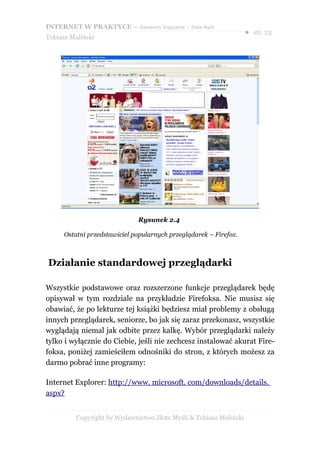 INTERNET W PRAKTYCE – darmowy fragment – Złote Myśli
                                                                    ● str. 23
Tobiasz Maliński




                              Rysunek 2.4

      Ostatni przedstawiciel popularnych przeglądarek – Firefox.



Działanie standardowej przeglądarki

Wszystkie podstawowe oraz rozszerzone funkcje przeglądarek będę
opisywał w tym rozdziale na przykładzie Firefoksa. Nie musisz się
obawiać, że po lekturze tej książki będziesz miał problemy z obsługą
innych przeglądarek, seniorze, bo jak się zaraz przekonasz, wszystkie
wyglądają niemal jak odbite przez kalkę. Wybór przeglądarki należy
tylko i wyłącznie do Ciebie, jeśli nie zechcesz instalować akurat Fire-
foksa, poniżej zamieściłem odnośniki do stron, z których możesz za
darmo pobrać inne programy:

Internet Explorer: http://www. microsoft. com/downloads/details.
aspx?


          Copyright by Wydawnictwo Złote Myśli & Tobiasz Maliński
 