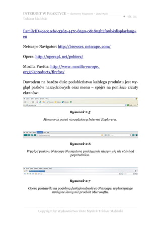 INTERNET W PRAKTYCE – darmowy fragment – Złote Myśli
                                                                    ● str. 24
Tobiasz Maliński


FamilyID=9ae91ebe-3385-447c-8a30-081805b2f90b&displaylang=
en

Netscape Navigator: http://browser. netscape. com/

Opera: http://operapl. net/pobierz/

Mozilla Firefox: http://www. mozilla-europe.
org/pl/products/firefox/

Dowodem na bardzo duże podobieństwo każdego produktu jest wy-
gląd pasków narzędziowych oraz menu – spójrz na poniższe zrzuty
ekranów:




                              Rysunek 2.5

             Menu oraz pasek narzędziowy Internet Explorera.




                              Rysunek 2.6

  Wygląd pasków Netscape Navigatora praktycznie niczym się nie różni od
                            poprzednika.




                              Rysunek 2.7

   Opera postawiła na podobną funkcjonalność co Netscape, wykorzystuje
                  mniejsze ikony niż produkt Microsoftu.




          Copyright by Wydawnictwo Złote Myśli & Tobiasz Maliński
 