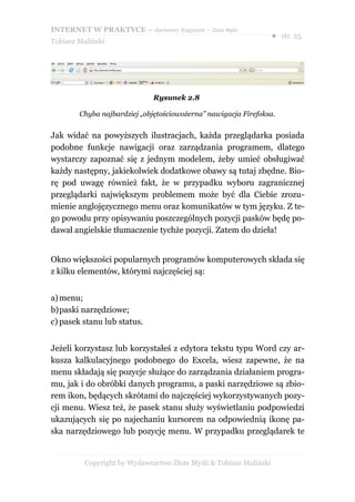 INTERNET W PRAKTYCE – darmowy fragment – Złote Myśli
                                                                    ● str. 25
Tobiasz Maliński




                              Rysunek 2.8

        Chyba najbardziej „objętościowożerna” nawigacja Firefoksa.


Jak widać na powyższych ilustracjach, każda przeglądarka posiada
podobne funkcje nawigacji oraz zarządzania programem, dlatego
wystarczy zapoznać się z jednym modelem, żeby umieć obsługiwać
każdy następny, jakiekolwiek dodatkowe obawy są tutaj zbędne. Bio-
rę pod uwagę również fakt, że w przypadku wyboru zagranicznej
przeglądarki największym problemem może być dla Ciebie zrozu-
mienie anglojęzycznego menu oraz komunikatów w tym języku. Z te-
go powodu przy opisywaniu poszczególnych pozycji pasków będę po-
dawał angielskie tłumaczenie tychże pozycji. Zatem do dzieła!


Okno większości popularnych programów komputerowych składa się
z kilku elementów, którymi najczęściej są:


a) menu;
b)paski narzędziowe;
c) pasek stanu lub status.


Jeżeli korzystasz lub korzystałeś z edytora tekstu typu Word czy ar-
kusza kalkulacyjnego podobnego do Excela, wiesz zapewne, że na
menu składają się pozycje służące do zarządzania działaniem progra-
mu, jak i do obróbki danych programu, a paski narzędziowe są zbio-
rem ikon, będących skrótami do najczęściej wykorzystywanych pozy-
cji menu. Wiesz też, że pasek stanu służy wyświetlaniu podpowiedzi
ukazujących się po najechaniu kursorem na odpowiednią ikonę pa-
ska narzędziowego lub pozycję menu. W przypadku przeglądarek te


          Copyright by Wydawnictwo Złote Myśli & Tobiasz Maliński
 