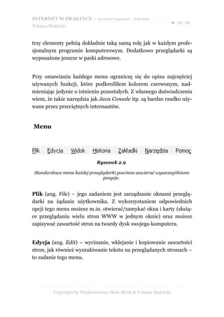 INTERNET W PRAKTYCE – darmowy fragment – Złote Myśli
                                                                    ● str. 26
Tobiasz Maliński


trzy elementy pełnią dokładnie taką samą rolę jak w każdym profe-
sjonalnym programie komputerowym. Dodatkowo przeglądarki są
wyposażone jeszcze w paski adresowe.


Przy omawianiu każdego menu ograniczę się do opisu najczęściej
używanych funkcji, które podkreśliłem kolorem czerwonym, nad-
mieniając jedynie o istnieniu pozostałych. Z własnego doświadczenia
wiem, że takie narzędzia jak Java Console itp. są bardzo rzadko uży-
wane przez przeciętnych internautów.


Menu




                              Rysunek 2.9

 Standardowe menu każdej przeglądarki powinno zawierać wyszczególnione
                               pozycje.


Plik (ang. File) – jego zadaniem jest zarządzanie oknami przeglą-
darki na żądanie użytkownika. Z wykorzystaniem odpowiednich
opcji tego menu możesz m.in. otwierać/zamykać okna i karty (służą-
ce przeglądaniu wielu stron WWW w jednym oknie) oraz możesz
zapisywać zawartość stron na twardy dysk swojego komputera.


Edycja (ang. Edit) – wycinanie, wklejanie i kopiowanie zawartości
stron, jak również wyszukiwanie tekstu na przeglądanych stronach –
to zadanie tego menu.




          Copyright by Wydawnictwo Złote Myśli & Tobiasz Maliński
 