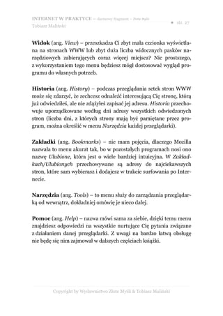 INTERNET W PRAKTYCE – darmowy fragment – Złote Myśli
                                                                    ● str. 27
Tobiasz Maliński


Widok (ang. View) – przeszkadza Ci zbyt mała czcionka wyświetla-
na na stronach WWW lub zbyt duża liczba widocznych pasków na-
rzędziowych zabierających coraz więcej miejsca? Nic prostszego,
z wykorzystaniem tego menu będziesz mógł dostosować wygląd pro-
gramu do własnych potrzeb.


Historia (ang. History) – podczas przeglądania setek stron WWW
może się zdarzyć, że zechcesz odnaleźć interesującą Cię stronę, którą
już odwiedziłeś, ale nie zdążyłeś zapisać jej adresu. Historia przecho-
wuje uporządkowane według dni adresy wszystkich odwiedzonych
stron (liczba dni, z których strony mają być pamiętane przez pro-
gram, można określić w menu Narzędzia każdej przeglądarki).


Zakładki (ang. Bookmarks) – nie mam pojęcia, dlaczego Mozilla
nazwała to menu akurat tak, bo w pozostałych programach nosi ono
nazwę Ulubione, która jest o wiele bardziej intuicyjna. W Zakład-
kach/Ulubionych przechowywane są adresy do najciekawszych
stron, które sam wybierasz i dodajesz w trakcie surfowania po Inter-
necie.


Narzędzia (ang. Tools) – to menu służy do zarządzania przeglądar-
ką od wewnątrz, dokładniej omówię je nieco dalej.


Pomoc (ang. Help) – nazwa mówi sama za siebie, dzięki temu menu
znajdziesz odpowiedzi na wszystkie nurtujące Cię pytania związane
z działaniem danej przeglądarki. Z uwagi na bardzo łatwą obsługę
nie będę się nim zajmował w dalszych częściach książki.




          Copyright by Wydawnictwo Złote Myśli & Tobiasz Maliński
 