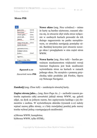 INTERNET W PRAKTYCE – darmowy fragment – Złote Myśli
                                                                    ● str. 28
Tobiasz Maliński


Menu Plik


                           Nowe okno (ang. New window) – mimo
                           że karty są bardzo użyteczne, czasami zda-
                           rza się, że otwarcie zbyt wielu stron wyłącz-
                           nie w osobnych kartach prowadzi do ich
                           dużego zagęszczenia na pasku narzędzio-
                           wym, co utrudnia nawigację pomiędzy ni-
                           mi. Bardziej korzystne jest otwarcie nowe-
                           go okna i przeglądanie w nim części stron
                           WWW.

                           Nowa karta (ang. New tab) – bardzo po-
                           ważnym mankamentem większości wersji
                           Internet Explorera jest brak możliwości
      Rysunek 2.10         wyświetlania stron na kartach w ramach
                           jednego okna. Na szczęście z pomocą przy-
   Zawartość menu Plik
                           chodzą takie produkty jak Firefox, Opera
                           czy Netscape Navigator.


Zamknij (ang. Close tab) – zamknięcie otwartej karty.

Zapisz stronę jako... (ang. Save Page As...) – zachodzi czasem po-
trzeba zapisania całej zawartości jakiejś strony WWW, np. galerii
zdjęć, na dysk za jednym razem, bez zapisywania każdego z jej ele-
mentów z osobna. W wyświetlonym okienku (rysunek 2.11) należy
wpisać nazwę pliku strony, a z listy rozwijalnej poniżej pola nazwy
trzeba wybrać jedną z następujących możliwości:

a) Strona WWW, kompletna;
b)Strona WWW, tylko HTML;


          Copyright by Wydawnictwo Złote Myśli & Tobiasz Maliński
 