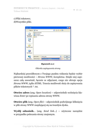 INTERNET W PRAKTYCE – darmowy fragment – Złote Myśli
                                                                    ● str. 29
Tobiasz Maliński


c) Pliki tekstowe;
d)Wszystkie pliki.




                              Rysunek 2.11

                       Okienko zapisywania strony

Najbardziej prawidłowym z Twojego punktu widzenia będzie wybór
pierwszej możliwości – Strona WWW, kompletna. Dzięki niej zapi-
szesz całą zawartość, łącznie ze zdjęciami, czego nie oferuje opcja
Strona WWW, tylko HTML. Trzecia możliwość służy do zapisywania
plików tekstowych *. txt.

Otwórz adres (ang. Open location) – odpowiednik wciśnięcia kla-
wisza Enter po wpisaniu adresu strony WWW.

Otwórz plik (ang. Open file) – odpowiednik podwójnego kliknięcia
w plik strony WWW znajdującej się na twardym dysku.

Wyślij odnośnik... (ang. Send link...) – użyteczne narzędzie
w przypadku polecania strony znajomym.




          Copyright by Wydawnictwo Złote Myśli & Tobiasz Maliński
 