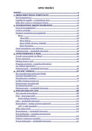 SPIS TREŚCI
WSTĘP .............................................................................................5
1. ZROZUMIEĆ ŚWIAT WIRTUALNY ...............................................9
   Sieci komputerowe ............................................................................................9
   Cegiełka do cegiełki – i wybudujemy dom ......................................................13
   Kilka słów o życiu w wirtualnym świecie .........................................................15
2. INTERNETOWE DRZWI WEJŚCIOWE .......................................17
   Czym jest przeglądarka? ..................................................................................17
   Czołowe produkty .............................................................................................19
   Działanie standardowej przeglądarki .............................................................23
      Menu ............................................................................................................26
         Menu Plik ................................................................................................28
        Menu Edycja.............................................................................................30
        Menu Widok, Historia, Zakładki..............................................................31
        Menu Narzędzia........................................................................................33
   Pasek narzędziowy oraz adresowy ..................................................................36
   Podsumowanie – niezbędnik internauty ........................................................38
3. TWÓJ PIERWSZY E-MAIL .........................................................39
   E-mail: rzeczywistość czy fikcja? ....................................................................39
   Proces rejestracji ..............................................................................................44
   Obsługa konta e-mail .......................................................................................49
   Programy pocztowe – wygodna alternatywa
   czy większe zagrożenie?....................................................................................54
   Podsumowanie – niezbędnik internauty ........................................................65
4. „WUJEK” GOOGLE .....................................................................67
   Bez wyszukiwarek surfowanie byłoby
   strasznie skomplikowane ................................................................................67
   Poszukiwania w praktyce .................................................................................72
   Grafika i katalog tematyczny ...........................................................................77
   Dostosowanie wyszukiwarki
   do własnych potrzeb ........................................................................................83
   Podsumowanie – niezbędnik internauty ........................................................86
5. POGADUSZKI ON-LINE .............................................................88
   Trzy sposoby komunikacji ...............................................................................88
   Chat – dom pogawędek ...................................................................................89
      Pasek obsługi rozmowy ...............................................................................95
   Chat – niezbędnik internauty ........................................................................101
   Komunikator – kolejny poziom znajomości .................................................101
      „GG” w całej okazałości .............................................................................109
   Kilka ciekawostek ...........................................................................................119
   Komunikatory – niezbędnik internauty ........................................................121
   Fora dyskusyjne – narzędzia przeznaczone
   do kulturalnych rozmów ................................................................................122
   Ciekawe i użyteczne narzędzia .......................................................................129
   Forum dyskusyjne – niezbędnik internauty ..................................................131
 