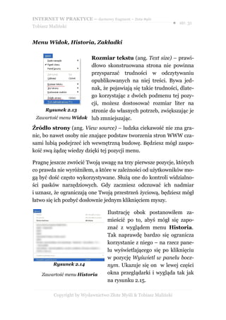 INTERNET W PRAKTYCE – darmowy fragment – Złote Myśli
                                                                    ● str. 31
Tobiasz Maliński


Menu Widok, Historia, Zakładki

                      Rozmiar tekstu (ang. Text size) – prawi-
                      dłowo skonstruowana strona nie powinna
                      przysparzać trudności w odczytywaniu
                      opublikowanych na niej treści. Bywa jed-
                      nak, że pojawiają się takie trudności, dlate-
                      go korzystając z dwóch podmenu tej pozy-
                      cji, możesz dostosować rozmiar liter na
    Rysunek 2.13      stronie do własnych potrzeb, zwiększając je
 Zawartość menu Widok lub zmniejszając.

Źródło strony (ang. View source) – ludzka ciekawość nie zna gra-
nic, bo nawet osoby nie znające podstaw tworzenia stron WWW cza-
sami lubią podejrzeć ich wewnętrzną budowę. Będziesz mógł zaspo-
koić swą żądzę wiedzy dzięki tej pozycji menu.

Pragnę jeszcze zwrócić Twoją uwagę na trzy pierwsze pozycje, których
co prawda nie wyróżniłem, a które w zależności od użytkowników mo-
gą być dość często wykorzystywane. Służą one do kontroli widzialno-
ści pasków narzędziowych. Gdy zaczniesz odczuwać ich nadmiar
i uznasz, że ograniczają one Twoją przestrzeń życiową, będziesz mógł
łatwo się ich pozbyć dosłownie jednym kliknięciem myszy.

                                  Ilustrację obok postanowiłem za-
                                  mieścić po to, abyś mógł się zapo-
                                  znać z wyglądem menu Historia.
                                  Tak naprawdę bardzo się ogranicza
                                  korzystanie z niego – na rzecz pane-
                                  lu wyświetlającego się po kliknięciu
                                  w pozycję Wyświetl w panelu bocz-
         Rysunek 2.14             nym. Ukazuje się on w lewej części
    Zawartość menu Historia       okna przeglądarki i wygląda tak jak
                                  na rysunku 2.15.

          Copyright by Wydawnictwo Złote Myśli & Tobiasz Maliński
 