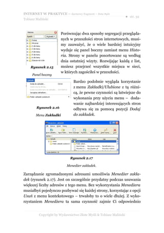 INTERNET W PRAKTYCE – darmowy fragment – Złote Myśli
                                                                    ● str. 32
Tobiasz Maliński



                        Porównując dwa sposoby segregacji przegląda-
                        nych w przeszłości stron internetowych, musi-
                        my zauważyć, że o wiele bardziej intuicyjny
                        wydaje się panel boczny zamiast menu Histo-
                        ria. Strony w panelu posortowane są według
                        dnia ostatniej wizyty. Rozwijając każdą z list,
    Rysunek 2.15        możesz przejrzeć wszystkie miejsca w sieci,
                        w których zagościłeś w przeszłości.
     Panel boczny

                               Bardzo podobnie wygląda korzystanie
                               z menu Zakładki/Ulubione z tą różni-
                               cą, że pewne czynności są łatwiejsze do
                               wykonania przy użyciu menu – doda-
                               wanie najbardziej interesujących stron
        Rysunek 2.16           odbywa się za pomocą pozycji Dodaj
        Menu Zakładki          do zakładek.




                             Rysunek 2.17

                           Menedżer zakładek.

Zarządzanie zgromadzonymi adresami umożliwia Menedżer zakła-
dek (rysunek 2.17). Jest on szczególnie przydatny podczas usuwania
większej liczby adresów z tego menu. Bez wykorzystania Menedżera
musiałbyś pojedynczo pozbywać się każdej strony, korzystając z opcji
Usuń z menu kontekstowego – trwałoby to o wiele dłużej. Z wyko-
rzystaniem Menedżera ta sama czynność zajmie Ci odpowiednio


          Copyright by Wydawnictwo Złote Myśli & Tobiasz Maliński
 