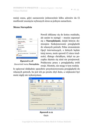 INTERNET W PRAKTYCE – darmowy fragment – Złote Myśli
                                                                    ● str. 33
Tobiasz Maliński


mniej czasu, gdyż zaznaczenie jednocześnie kilku adresów da Ci
możliwość usunięcia wybranych stron za jednym zamachem.

Menu Narzędzia


                            Powoli zbliżamy się do końca rozdziału,
                            ale zanim to nastąpi – musisz zapoznać
                            się z Narzędziami, dzięki którym do-
                            stosujesz funkcjonowanie przeglądarki
                            do własnych potrzeb. Pełne zrozumienie
                            Opcji internetowych, o których będzie
                            tutaj mowa, może sprawić Ci nieco trud-
                            ności, dlatego chciałbym, żebyś na po-
                            czątku zbytnio się nimi nie przejmował.
       Rysunek 2.18
                            Praktyczna praca z przeglądarką zrobi
 Zawartość menu Narzędzia.
                            swoje. Niestety, nie mogę w tym rozdzia
le opisywać dokładnie sposobów przystosowywania przeglądarki do
własnych potrzeb, bo jest ich po prostu zbyt dużo, a większości być
może nigdy nie wykorzystasz.




                             Rysunek 2.19
                                  Opcje.


          Copyright by Wydawnictwo Złote Myśli & Tobiasz Maliński
 