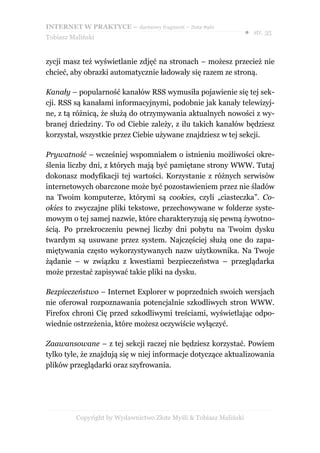 INTERNET W PRAKTYCE – darmowy fragment – Złote Myśli
                                                                    ● str. 35
Tobiasz Maliński


zycji masz też wyświetlanie zdjęć na stronach – możesz przecież nie
chcieć, aby obrazki automatycznie ładowały się razem ze stroną.

Kanały – popularność kanałów RSS wymusiła pojawienie się tej sek-
cji. RSS są kanałami informacyjnymi, podobnie jak kanały telewizyj-
ne, z tą różnicą, że służą do otrzymywania aktualnych nowości z wy-
branej dziedziny. To od Ciebie zależy, z ilu takich kanałów będziesz
korzystał, wszystkie przez Ciebie używane znajdziesz w tej sekcji.

Prywatność – wcześniej wspomniałem o istnieniu możliwości okre-
ślenia liczby dni, z których mają być pamiętane strony WWW. Tutaj
dokonasz modyfikacji tej wartości. Korzystanie z różnych serwisów
internetowych obarczone może być pozostawieniem przez nie śladów
na Twoim komputerze, którymi są cookies, czyli „ciasteczka”. Co-
okies to zwyczajne pliki tekstowe, przechowywane w folderze syste-
mowym o tej samej nazwie, które charakteryzują się pewną żywotno-
ścią. Po przekroczeniu pewnej liczby dni pobytu na Twoim dysku
twardym są usuwane przez system. Najczęściej służą one do zapa-
miętywania często wykorzystywanych nazw użytkownika. Na Twoje
żądanie – w związku z kwestiami bezpieczeństwa – przeglądarka
może przestać zapisywać takie pliki na dysku.

Bezpieczeństwo – Internet Explorer w poprzednich swoich wersjach
nie oferował rozpoznawania potencjalnie szkodliwych stron WWW.
Firefox chroni Cię przed szkodliwymi treściami, wyświetlając odpo-
wiednie ostrzeżenia, które możesz oczywiście wyłączyć.

Zaawansowane – z tej sekcji raczej nie będziesz korzystać. Powiem
tylko tyle, że znajdują się w niej informacje dotyczące aktualizowania
plików przeglądarki oraz szyfrowania.




          Copyright by Wydawnictwo Złote Myśli & Tobiasz Maliński
 