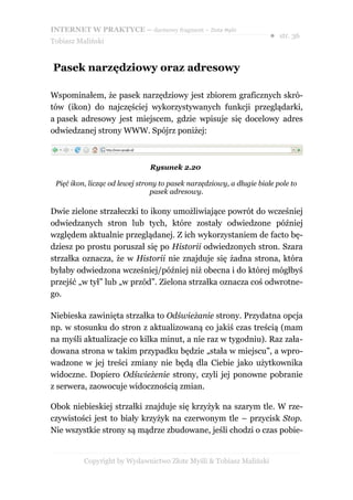 INTERNET W PRAKTYCE – darmowy fragment – Złote Myśli
                                                                      ● str. 36
Tobiasz Maliński


Pasek narzędziowy oraz adresowy

Wspominałem, że pasek narzędziowy jest zbiorem graficznych skró-
tów (ikon) do najczęściej wykorzystywanych funkcji przeglądarki,
a pasek adresowy jest miejscem, gdzie wpisuje się docelowy adres
odwiedzanej strony WWW. Spójrz poniżej:



                               Rysunek 2.20

 Pięć ikon, licząc od lewej strony to pasek narzędziowy, a długie białe pole to
                                pasek adresowy.

Dwie zielone strzałeczki to ikony umożliwiające powrót do wcześniej
odwiedzanych stron lub tych, które zostały odwiedzone później
względem aktualnie przeglądanej. Z ich wykorzystaniem de facto bę-
dziesz po prostu poruszał się po Historii odwiedzonych stron. Szara
strzałka oznacza, że w Historii nie znajduje się żadna strona, która
byłaby odwiedzona wcześniej/później niż obecna i do której mógłbyś
przejść „w tył” lub „w przód”. Zielona strzałka oznacza coś odwrotne-
go.

Niebieska zawinięta strzałka to Odświeżanie strony. Przydatna opcja
np. w stosunku do stron z aktualizowaną co jakiś czas treścią (mam
na myśli aktualizacje co kilka minut, a nie raz w tygodniu). Raz zała-
dowana strona w takim przypadku będzie „stała w miejscu”, a wpro-
wadzone w jej treści zmiany nie będą dla Ciebie jako użytkownika
widoczne. Dopiero Odświeżenie strony, czyli jej ponowne pobranie
z serwera, zaowocuje widocznością zmian.

Obok niebieskiej strzałki znajduje się krzyżyk na szarym tle. W rze-
czywistości jest to biały krzyżyk na czerwonym tle – przycisk Stop.
Nie wszystkie strony są mądrze zbudowane, jeśli chodzi o czas pobie-


          Copyright by Wydawnictwo Złote Myśli & Tobiasz Maliński
 