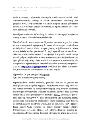 INTERNET W PRAKTYCE – darmowy fragment – Złote Myśli
                                                                    ● str. 37
Tobiasz Maliński


rania z serwera. Ładowanie niektórych z nich może czasami trwać
w nieskończoność, dlatego w takich momentach przydatny jest
przycisk Stop, który zatrzyma w danym miejscu proces pobierania
strony. Szare tło tego przycisku oznacza, że żądana strona jest w ca-
łości pobrana z serwera.

Został jeszcze domek, który służy do ładowania Strony głównej usta-
wionej w menu Narzędzia w części Opcje.

Na zakończenie muszę wyjaśnić Ci jeszcze, seniorze, czym jest adres
strony internetowej, wpisywany do paska adresowego i zatwierdzany
wciśnięciem klawisza Enter, rozpoczynającym jej ładowanie. Adres
strony WWW można porównać do zwykłego adresu zamieszkania.
O ile rzeczywisty adres zamieszkania jakiejś liczby osób określa miej-
sce ich pobytu, o tyle adres strony internetowej wskazuje miejsce po-
bytu plików tej strony. Jest to dość uproszczone rozumowanie, ale
w zupełności wystarczające. Przykładowy adres widoczny na rysunku
2.20 to http://www.google.com. Podobnie jak adres zamieszka-
nia, również adres strony składa się z kilku części:

a) protokół (w tym przypadku http://);
b)nazwa hosta (www.google.com).

Wprowadziłem trochę zawiłości, prawda? Nie jest to jednak tak
skomplikowane, na jakie wygląda. Protokołem określa się zbiór za-
sad komunikowania się komputerów między sobą. Pożycie społeczne
również jest obwarowane wieloma zasadami, dziwne, żeby podobne
zasady miały ominąć maszyny . Protokół http:// oznacza, że pobie-
rane dane są stroną WWW, a nie czymś innym (do dyspozycji mamy
jeszcze całą masę innych protokołów, które oznaczają chęć dostępu
do innych danych niż strony WWW, np. do serwerów FTP – ftp://).
Przez nazwę hosta rozumie się nazwę domeny żądanej strony.
Upraszczając: protokół http:// jest odpowiednikiem miejsca za-
mieszkania adresata (może bardziej wirtualnego kraju niż określo-

          Copyright by Wydawnictwo Złote Myśli & Tobiasz Maliński
 