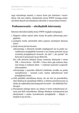 INTERNET W PRAKTYCE – darmowy fragment – Złote Myśli
                                                                    ● str. 38
Tobiasz Maliński


nego wirtualnego miasta), a nazwa hosta jest imieniem i nazwi-
skiem. Jak sam widzisz, odnalezienie strony WWW wymaga mniej-
szej ilości danych niż odszukanie człowieka w rzeczywistym świecie.


Podsumowanie – niezbędnik internauty

Schemat odwiedzin każdej strony WWW wygląda następująco:

1. Najpierw należy wpisać adres strony do paska adresowego prze-
   glądarki;
2. następnie trzeba zatwierdzić adres poprzez naciśnięcie klawisza
   Enter;
3. kiedy strona jest już otwarta:
   a) korzystając z zielonych strzałek znajdujących się na pasku na-
      rzędziowym przeglądarki (rysunek 2.20) można poruszać się po
      wcześniej przeglądanych stronach „do tyłu” i „do przodu” (de
      facto jest to poruszanie się po Historii);
   b)w celu otwarcia kolejnej strony wystarczy skorzystać z menu
      Plik → Nowa karta – lub Plik → Nowe okno, gdy zechcesz obej-
      rzeć stronę w osobnym oknie – i wykonać czynności z poprzed-
      nich punktów;
   c) korzystając z przycisku Odśwież (niebieska strzałka na pasku
      narzędziowym – rysunek 2.20), można zaktualizować treść
      przeglądanej strony.
4. Jeśli polubiłeś odwiedzaną stronę, nic nie stoi na przeszkodzie,
   abyś dodał ją do specjalnego folderu, w którym przechowywane są
   skróty do najbardziej interesujących Cię treści – do Zakładek/Ulu-
   bionych.
5. Wyszukanie jednego słowa czy zdania w treści rozbudowanej wi-
   tryny jest dość czasochłonne, dlatego idealnym rozwiązaniem jest
   skorzystanie z paska wyszukiwania przeglądarki – Edycja →
   Znajdź na tej stronie...


          Copyright by Wydawnictwo Złote Myśli & Tobiasz Maliński
 