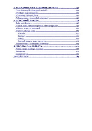 6. JAK PODZIELIĆ SIĘ ZASOBAMI Z INNYMI? ............................132
   Co można w ogóle udostępnić w sieci? ..........................................................133
   Wysyłamy pierwsze zdjęcie ............................................................................136
   Wytaczamy ciężką artylerię ...........................................................................140
   Podsumowanie – niezbędnik internauty ......................................................146
7. BANKOWOŚĆ W DOMU ............................................................148
   Świat jest okrutny... .......................................................................................148
   W czym banki wirtualne są lepsze od tradycyjnych? ....................................151
   mBank – nowa era bankowości .....................................................................152
   Właściwa obsługa konta .................................................................................153
     Historia .......................................................................................................157
     Przelewy .....................................................................................................160
     Lokaty .........................................................................................................170
     Pozostałe pozycje menu głównego ............................................................172
   Podsumowanie – niezbędnik internauty .......................................................173
8. SIECIOWA SAMOOBRONA .......................................................175
   Poznaj wroga, zanim go pokonasz .................................................................177
   Antidotum ......................................................................................................179
   Ostatnie słowo ................................................................................................181
ZAKOŃCZENIE .............................................................................183
 