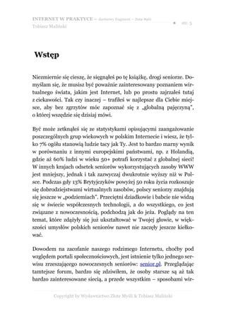 INTERNET W PRAKTYCE – darmowy fragment – Złote Myśli
                                                                    ●   str. 5
Tobiasz Maliński




Wstęp

Niezmiernie się cieszę, że sięgnąłeś po tę książkę, drogi seniorze. Do-
myślam się, że musisz być poważnie zainteresowany poznaniem wir-
tualnego świata, jakim jest Internet, lub po prostu zajrzałeś tutaj
z ciekawości. Tak czy inaczej – trafiłeś w najlepsze dla Ciebie miej-
sce, aby bez zgrzytów móc zapoznać się z „globalną pajęczyną”,
o której wszędzie się dzisiaj mówi.

Być może zetknąłeś się ze statystykami opisującymi zaangażowanie
poszczególnych grup wiekowych w polskim Internecie i wiesz, że tyl-
ko 7% ogółu stanowią ludzie tacy jak Ty. Jest to bardzo marny wynik
w porównaniu z innymi europejskimi państwami, np. z Holandią,
gdzie aż 60% ludzi w wieku 50+ potrafi korzystać z globalnej sieci!
W innych krajach odsetek seniorów wykorzystujących zasoby WWW
jest mniejszy, jednak i tak zazwyczaj dwukrotnie wyższy niż w Pol-
sce. Podczas gdy 13% Brytyjczyków powyżej 50 roku życia rozkoszuje
się dobrodziejstwami wirtualnych zasobów, polscy seniorzy znajdują
się jeszcze w „podziemiach”. Przeciętni dziadkowie i babcie nie widzą
się w świecie współczesnych technologii, a do wszystkiego, co jest
związane z nowoczesnością, podchodzą jak do jeża. Poglądy na ten
temat, które zdążyły się już ukształtować w Twojej głowie, w więk-
szości umysłów polskich seniorów nawet nie zaczęły jeszcze kiełko-
wać.

Dowodem na zacofanie naszego rodzimego Internetu, choćby pod
względem portali społecznościowych, jest istnienie tylko jednego ser-
wisu zrzeszającego nowoczesnych seniorów: senior.pl. Przeglądając
tamtejsze forum, bardzo się zdziwiłem, że osoby starsze są aż tak
bardzo zainteresowane siecią, a przede wszystkim – sposobami wir-


          Copyright by Wydawnictwo Złote Myśli & Tobiasz Maliński
 