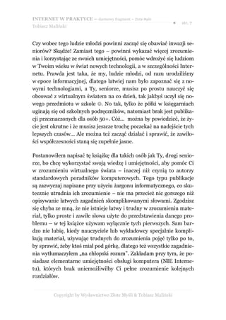 INTERNET W PRAKTYCE – darmowy fragment – Złote Myśli
                                                                    ●   str. 7
Tobiasz Maliński


Czy wobec tego ludzie młodzi powinni zacząć się obawiać inwazji se-
niorów? Skądże! Zamiast tego – powinni wykazać więcej zrozumie-
nia i korzystając ze swoich umiejętności, pomóc wdrożyć się ludziom
w Twoim wieku w świat nowych technologii, a w szczególności Inter-
netu. Prawda jest taka, że my, ludzie młodzi, od razu urodziliśmy
w epoce informacyjnej, dlatego łatwiej nam było zapoznać się z no-
wymi technologiami, a Ty, seniorze, musisz po prostu nauczyć się
obcować z wirtualnym światem na co dzień, tak jakbyś uczył się no-
wego przedmiotu w szkole . No tak, tylko że półki w księgarniach
uginają się od szkolnych podręczników, natomiast brak jest publika-
cji przeznaczonych dla osób 50+. Cóż... można by powiedzieć, że ży-
cie jest okrutne i że musisz jeszcze trochę poczekać na nadejście tych
lepszych czasów... Ale można też zacząć działać i sprawić, że zawiło-
ści współczesności staną się zupełnie jasne.

Postanowiłem napisać tę książkę dla takich osób jak Ty, drogi senio-
rze, bo chcę wykorzystać swoją wiedzę i umiejętności, aby pomóc Ci
w zrozumieniu wirtualnego świata – inaczej niż czynią to autorzy
standardowych poradników komputerowych. Tego typu publikacje
są zazwyczaj napisane przy użyciu żargonu informatycznego, co sku-
tecznie utrudnia ich zrozumienie – nie ma przecież nic gorszego niż
opisywanie łatwych zagadnień skomplikowanymi słowami. Zgodzisz
się chyba ze mną, że nie istnieje łatwy i trudny w zrozumieniu mate-
riał, tylko proste i zawiłe słowa użyte do przedstawienia danego pro-
blemu – w tej książce używam wyłącznie tych pierwszych. Sam bar-
dzo nie lubię, kiedy nauczyciele lub wykładowcy specjalnie kompli-
kują materiał, używając trudnych do zrozumienia pojęć tylko po to,
by sprawić, żeby ktoś miał pod górkę, dlatego też wszystkie zagadnie-
nia wytłumaczyłem „na chłopski rozum”. Zakładam przy tym, że po-
siadasz elementarne umiejętności obsługi komputera (NIE Interne-
tu), których brak uniemożliwiłby Ci pełne zrozumienie kolejnych
rozdziałów.


          Copyright by Wydawnictwo Złote Myśli & Tobiasz Maliński
 