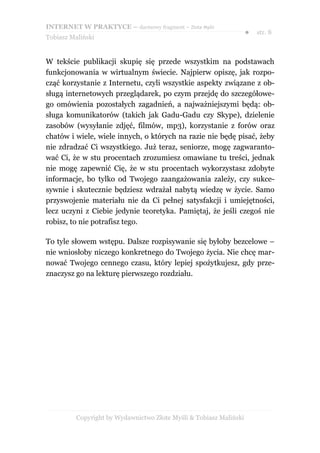 INTERNET W PRAKTYCE – darmowy fragment – Złote Myśli
                                                                    ●   str. 8
Tobiasz Maliński


W tekście publikacji skupię się przede wszystkim na podstawach
funkcjonowania w wirtualnym świecie. Najpierw opiszę, jak rozpo-
cząć korzystanie z Internetu, czyli wszystkie aspekty związane z ob-
sługą internetowych przeglądarek, po czym przejdę do szczegółowe-
go omówienia pozostałych zagadnień, a najważniejszymi będą: ob-
sługa komunikatorów (takich jak Gadu-Gadu czy Skype), dzielenie
zasobów (wysyłanie zdjęć, filmów, mp3), korzystanie z forów oraz
chatów i wiele, wiele innych, o których na razie nie będę pisać, żeby
nie zdradzać Ci wszystkiego. Już teraz, seniorze, mogę zagwaranto-
wać Ci, że w stu procentach zrozumiesz omawiane tu treści, jednak
nie mogę zapewnić Cię, że w stu procentach wykorzystasz zdobyte
informacje, bo tylko od Twojego zaangażowania zależy, czy sukce-
sywnie i skutecznie będziesz wdrażał nabytą wiedzę w życie. Samo
przyswojenie materiału nie da Ci pełnej satysfakcji i umiejętności,
lecz uczyni z Ciebie jedynie teoretyka. Pamiętaj, że jeśli czegoś nie
robisz, to nie potrafisz tego.

To tyle słowem wstępu. Dalsze rozpisywanie się byłoby bezcelowe –
nie wniosłoby niczego konkretnego do Twojego życia. Nie chcę mar-
nować Twojego cennego czasu, który lepiej spożytkujesz, gdy prze-
znaczysz go na lekturę pierwszego rozdziału.




          Copyright by Wydawnictwo Złote Myśli & Tobiasz Maliński
 