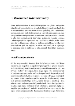 INTERNET W PRAKTYCE – darmowy fragment – Złote Myśli
                                                                    ●   str. 9
Tobiasz Maliński




1. Zrozumieć świat wirtualny

Pełne funkcjonowanie w Internecie wiąże się nie tylko z umiejętno-
ścią obsługi komunikatorów, przeglądarki czy wyszukiwarek, ale też
ze zrozumieniem mechanizmu działania globalnej sieci. Jeżeli masz
zamiar, seniorze, stać się internautą z prawdziwego zdarzenia, mu-
sisz poświęcić trochę czasu na zrozumienie zasady działania Interne-
tu jako sieci komputerowej. Oczywiście możesz ten rozdział pominąć
i od razu przejść do zapoznania się z praktyczną wiedzą, tylko zasta-
nów się, co Ci przyjdzie z tego, że będziesz potrafił np. wysyłać listy
elektroniczne, jeśli nie będziesz w stanie zrozumieć, jak to się dzieje,
że docierają one do odbiorcy w kilka sekund. Przejdźmy zatem do
sedna.



Sieci komputerowe

Jak już wspomniałem, Internet jest siecią komputerową. Sieć kom-
puterowa jest zespołem komputerów pracujących w grupie, połączo-
nych na różne sposoby (konfiguracje połączeń komputerów sieci na-
zywa się fachowo topologią), które mogą się ze sobą komunikować.
W najprostszym przypadku sieć można porównać do prymitywnych
lampek choinkowych, które połączone są jedna z drugą, a awaria jed-
nej lampki unieruchamia wszystkie pozostałe. Prąd w takich lamp-
kach płynie przez każdą z osobna, zanim dotrze do ostatniej – i na
odwrót. Jeśli zechcesz przesłać jakiekolwiek dane do użytkownika
znajdującego się na końcu sieci lub z końca na początek, będę one
musiały „przewędrować” po kolei przez każdy komputer, zanim do-
trą do ostatecznego adresata. Zatem uszkodzenie jednego stanowiska


          Copyright by Wydawnictwo Złote Myśli & Tobiasz Maliński
 