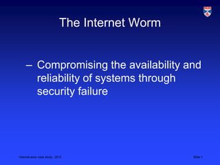 Internet work case study., 2012 Slide 1
The Internet Worm
– Compromising the availability and
reliability of systems through
security failure
 