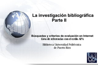 La investigación bibliográfica  Parte II Búsquedas y c riterios de evaluación en Internet Lista de referencias con el estilo APA Biblioteca Universidad Politécnica  de Puerto Rico 