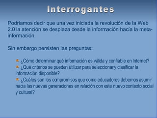 Podríamos decir que una vez iniciada la revolución de la Web 2.0 la atención se desplaza desde la información hacía la meta-información. Sin embargo persisten las preguntas: ¿Cómo determinar qué información es válida y confiable en Internet? ¿Qué criterios se pueden utilizar para seleccionar y clasificar la información disponible? ¿Cuáles son los compromisos que como educadores debemos asumir hacia las nuevas generaciones en relación con este nuevo contexto social y cultural? Interrogantes 