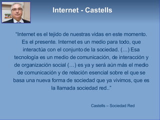 “ Internet es el tejido de nuestras vidas en este momento. Es el presente. Internet es un medio para todo, que interactúa con el conjunto de la sociedad. (…) Esa tecnología es un medio de comunicación, de interacción y de organización social (…) es ya y será aún más el medio de comunicación y de relación esencial sobre el que se basa una nueva forma de sociedad que ya vivimos, que es la llamada sociedad red..” Castells – Sociedad Red Internet - Castells 