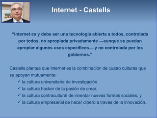 “ Internet es y debe ser una tecnología abierta a todos, controlada por todos, no apropiada privadamente —aunque se puedan apropiar algunos usos específicos— y no controlada por los gobiernos.” Castells plantea que Internet es la combinación de cuatro culturas que se apoyan mutuamente: la cultura universitaria de investigación,  la cultura hacker de la pasión de crear,  la cultura contracultural de inventar nuevas formas sociales, y  la cultura empresarial de hacer dinero a través de la innovación.  Internet - Castells 