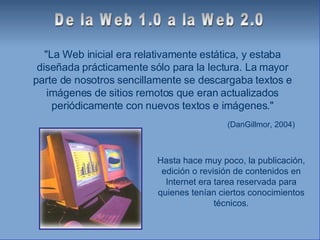 "La Web inicial era relativamente estática, y estaba diseñada prácticamente sólo para la lectura. La mayor parte de nosotros sencillamente se descargaba textos e imágenes de sitios remotos que eran actualizados periódicamente con nuevos textos e imágenes." (DanGillmor, 2004) De la Web 1.0 a la Web 2.0 Hasta hace muy poco, la publicación, edición o revisión de contenidos en Internet era tarea reservada para quienes tenían ciertos conocimientos técnicos. 