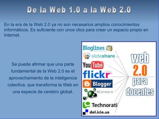 En la era de la Web 2.0 ya no son necesarios amplios conocimientos informáticos. Es suficiente con unos clics para crear un espacio propio en Internet. De la Web 1.0 a la Web 2.0 Se puede afirmar que una parte fundamental de la Web 2.0 es el aprovechamiento de la inteligencia colectiva, que transforma la Web en una especie de cerebro global. 
