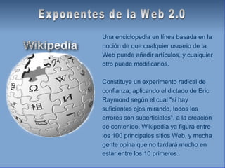 Exponentes de la Web 2.0 Una enciclopedia en línea basada en la noción de que cualquier usuario de la Web puede añadir artículos, y cualquier otro puede modificarlos. Constituye un experimento radical de confianza, aplicando el dictado de Eric Raymond según el cual "si hay suficientes ojos mirando, todos los errores son superficiales", a la creación de contenido. Wikipedia ya figura entre los 100 principales sitios Web, y mucha gente opina que no tardará mucho en estar entre los 10 primeros. 