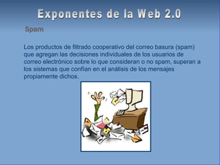 Exponentes de la Web 2.0 Spam Los productos de filtrado cooperativo del correo basura (spam) que agregan las decisiones individuales de los usuarios de correo electrónico sobre lo que consideran o no spam, superan a los sistemas que confían en el análisis de los mensajes propiamente dichos. 