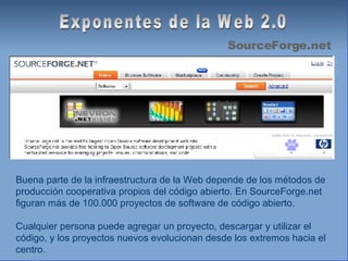 Exponentes de la Web 2.0 SourceForge.net Buena parte de la infraestructura de la Web depende de los métodos de producción cooperativa propios del código abierto. En SourceForge.net figuran más de 100.000 proyectos de software de código abierto. Cualquier persona puede agregar un proyecto, descargar y utilizar el código, y los proyectos nuevos evolucionan desde los extremos hacia el centro.  