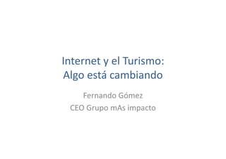 Internet y el Turismo:
Algo está cambiando
Fernando Gómez
CEO Grupo mAs impacto
 