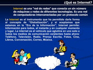 Internet  es una "red de redes" que conecta un sin número de máquinas y redes de diferentes tecnologías. Es una red de computadoras interconectadas por un protocolo común La  Internet  es el instrumento que ha permitido darle forma al concepto de “Globalización”, y si aceptamos que estamos en la “Era de la Información”, Internet permite: Información para todos, al instante y en cualquier momento y lugar. La internet es el vehículo que aglutina en uno solo a todos los medios de comunicación existentes hasta ahora: Teléfono, Televisión, Radio, Prensa Escrita, Fotos, Cine, Libros, Conversación, Correo, Música.  ¿Qué es Internet? 