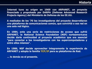 Internet tuvo su origen en 1969 con ARPANET, un proyecto financiado y propulsado por DARPA (Defense Advanced Research Projects Agency) del Ministerio de Defensa de los EE.UU. A mediados de los '70 los investigadores del proyecto desarrollaron una plataforma de comunicaciones común, que convirtió a esa red en una sola red lógica. En 1984, ante una serie de restricciones de acceso que sufrió ARPANET, la National Science Foundation (NSF) norteamericana decide darle continuidad al proyecto académico que era esencial "para conectar a los investigadores con los supercomputadores y entre ellos mismos". En 1986, NSF decide aprovechar íntegramente la experiencia de ARPANET y adopta la familia  TCP/IP  para su plataforma de Red. …  lo demás es el presente. Historia 