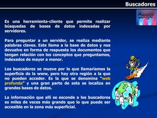 Es una herramienta-cliente que permite realizar búsquedas de bases de datos indexadas por servidores. Para preguntar a un servidor, se realiza mediante palabras claves. Este llama a la base de datos y nos devuelve en forma de respuesta los documentos que tengan relación con los conceptos que preguntamos, indexados de mayor a menor. Los buscadores se mueve por lo que llamaríamos la superficie de la www, pero hay otra región a la que no pueden acceder. Es la que se denomina “ web profunda ” y una gran parte de esta se localiza en grandes bases de datos.  La información que allí se esconde a los buscadores es miles de veces más grande que lo que puede ser accesible en la zona más superficial. Buscadores 