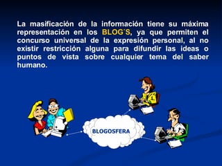 La masificación de la información tiene su máxima representación en los  BLOG´S , ya que permiten el concurso universal de la expresión personal, al no existir restricción alguna para difundir las ideas o puntos de vista sobre cualquier tema del saber humano.  BLOGOSFERA 